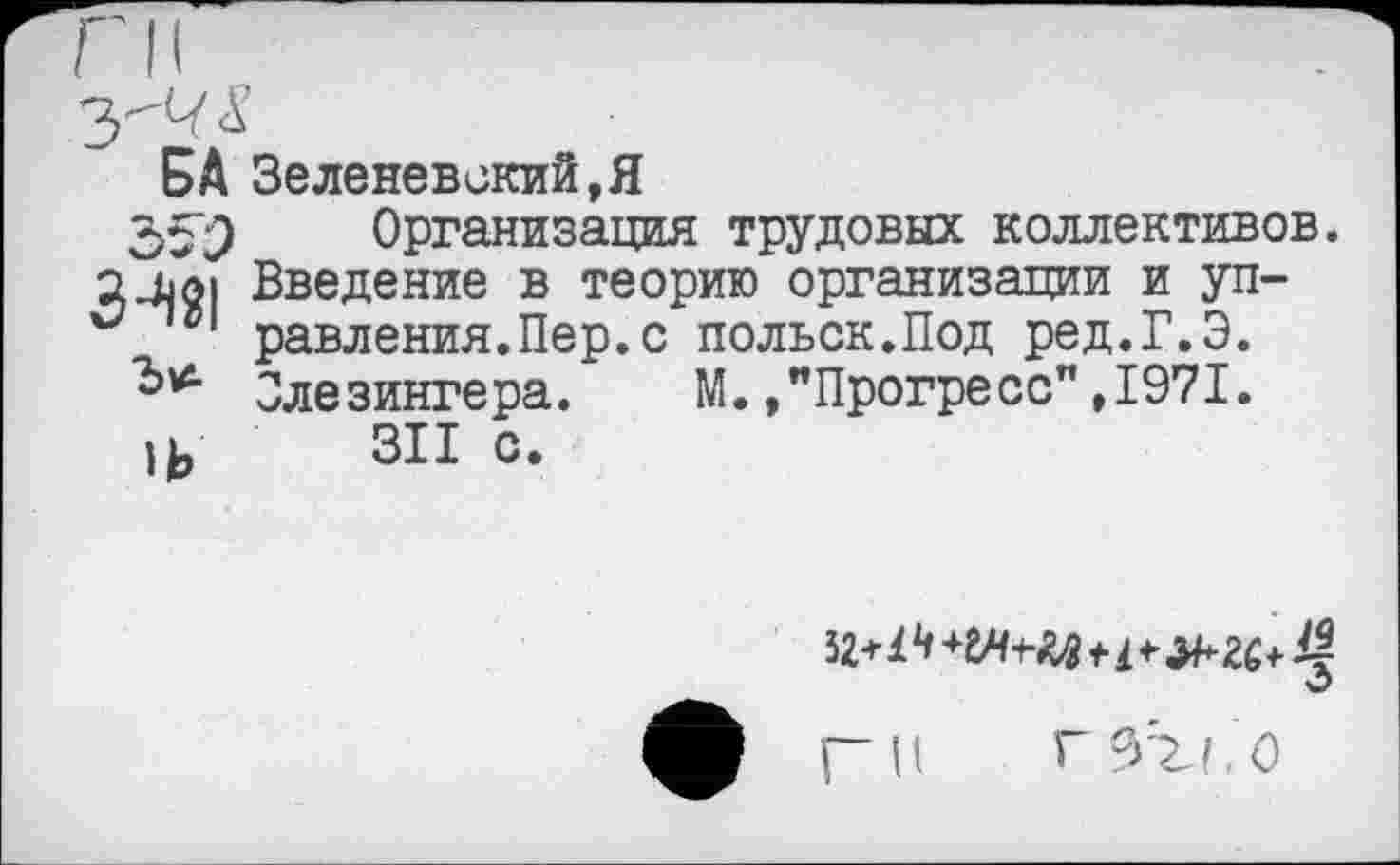 ﻿БА Зеленевский,Я
35"^) Организация трудовых коллективов. Введение в теорию организации и уп-равления.Пер.с польск.Под ред.Г.Э. Олезингера. М.»"Прогресс",1971.
и, 311 с.
О
рн гзтл.о